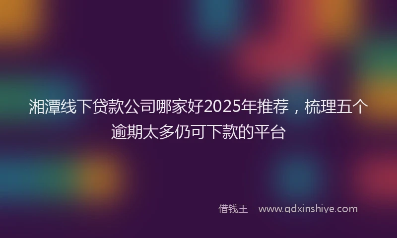 湘潭线下贷款公司哪家好2025年推荐，梳理五个逾期太多仍可下款的平台