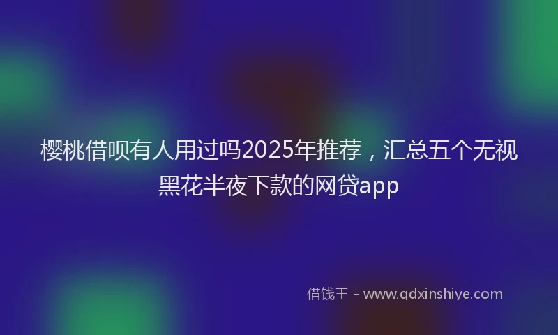 樱桃借呗有人用过吗2025年推荐，汇总五个无视黑花半夜下款的网贷app