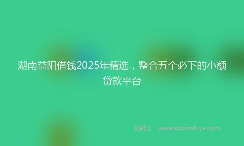 湖南益阳借钱2025年精选，整合五个必下的小额贷款平台