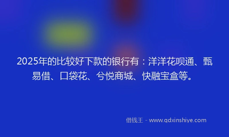 2025年的比较好下款的银行有：洋洋花呗通、甄易借、口袋花、兮悦商城、快融宝盒等。