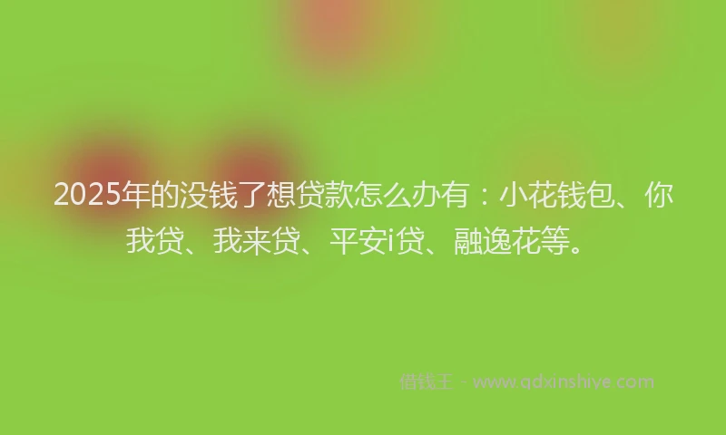 2025年的没钱了想贷款怎么办有：小花钱包、你我贷、我来贷、平安i贷、融逸花等。