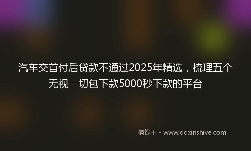 汽车交首付后贷款不通过2025年精选，梳理五个无视一切包下款5000秒下款的平台