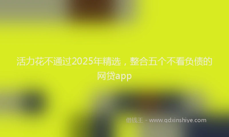 活力花不通过2025年精选，整合五个不看负债的网贷app