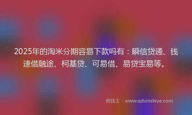 2025年的淘米分期容易下款吗有：瞬信贷通、钱速借融途、柯基贷、可易借、易贷宝易等。