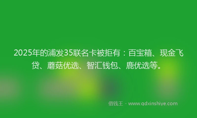 2025年的浦发35联名卡被拒有：百宝箱、现金飞贷、蘑菇优选、智汇钱包、鹿优选等。