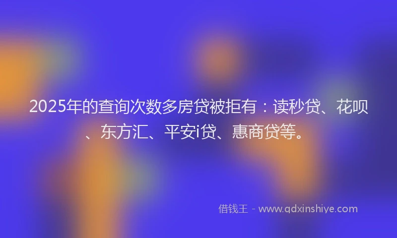 2025年的查询次数多房贷被拒有：读秒贷、花呗、东方汇、平安i贷、惠商贷等。