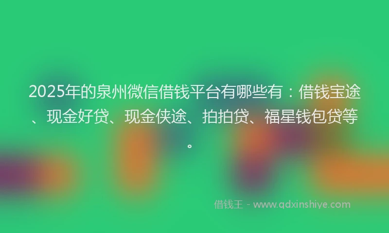2025年的泉州微信借钱平台有哪些有：借钱宝途、现金好贷、现金侠途、拍拍贷、福星钱包贷等。