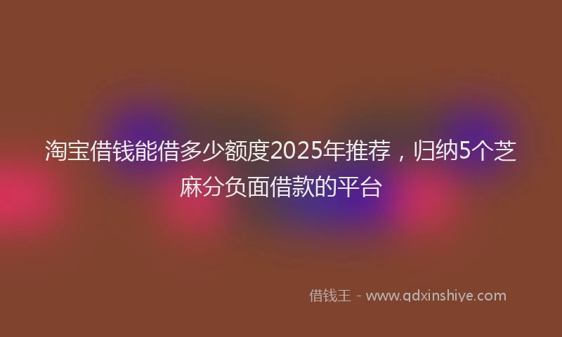淘宝借钱能借多少额度2025年推荐，归纳5个芝麻分负面借款的平台