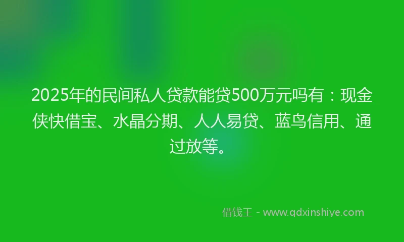 2025年的民间私人贷款能贷500万元吗有：现金侠快借宝、水晶分期、人人易贷、蓝鸟信用、通过放等。