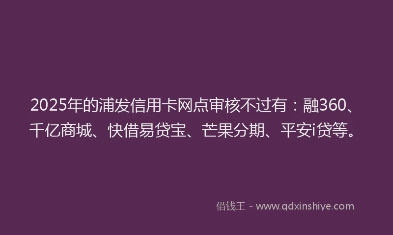 2025年的浦发信用卡网点审核不过有：融360、千亿商城、快借易贷宝、芒果分期、平安i贷等。