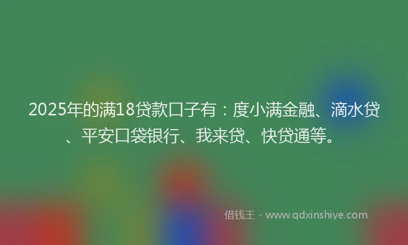 2025年的满18贷款口子有：度小满金融、滴水贷、平安口袋银行、我来贷、快贷通等。