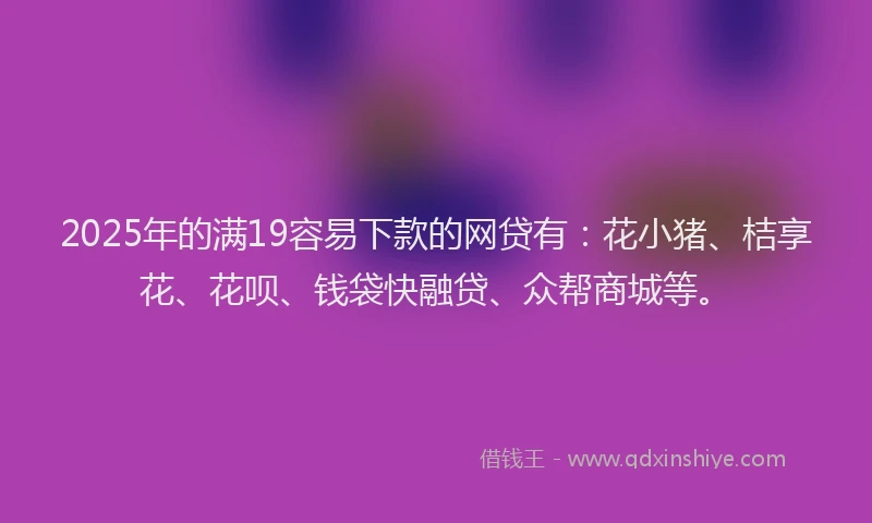 2025年的满19容易下款的网贷有：花小猪、桔享花、花呗、钱袋快融贷、众帮商城等。