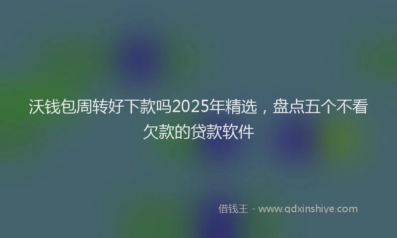 沃钱包周转好下款吗2025年精选，盘点五个不看欠款的贷款软件
