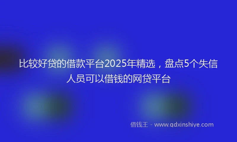 比较好贷的借款平台2025年精选，盘点5个失信人员可以借钱的网贷平台