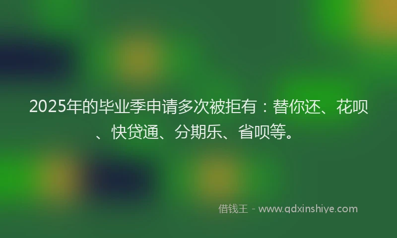 2025年的毕业季申请多次被拒有：替你还、花呗、快贷通、分期乐、省呗等。