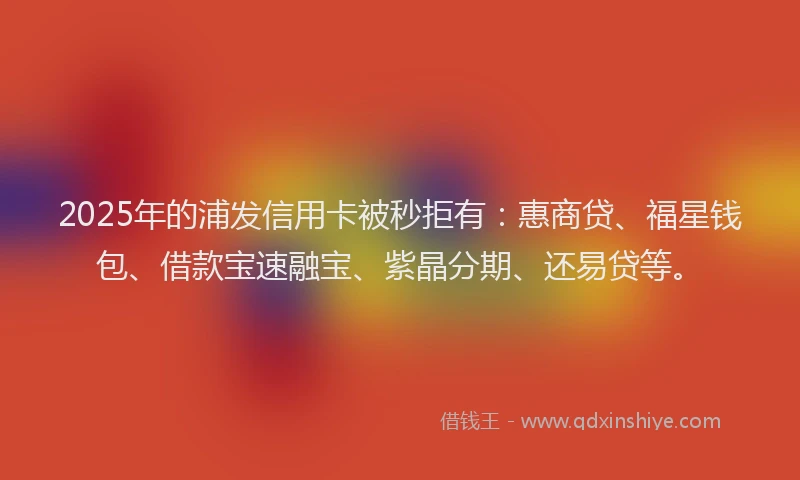 2025年的浦发信用卡被秒拒有：惠商贷、福星钱包、借款宝速融宝、紫晶分期、还易贷等。