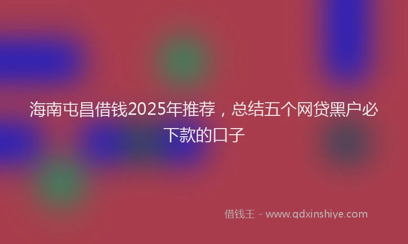 海南屯昌借钱2025年推荐，总结五个网贷黑户必下款的口子