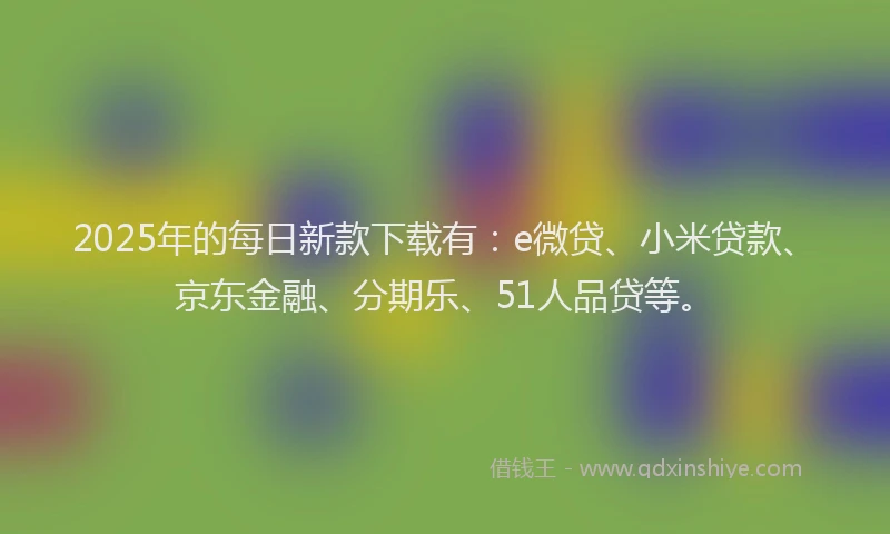 2025年的每日新款下载有：e微贷、小米贷款、京东金融、分期乐、51人品贷等。
