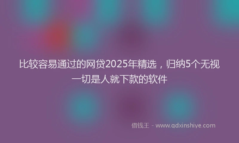比较容易通过的网贷2025年精选，归纳5个无视一切是人就下款的软件