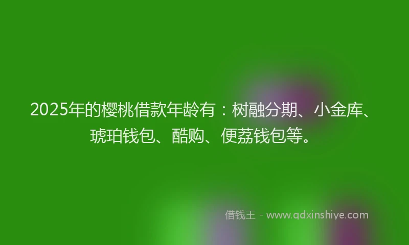 2025年的樱桃借款年龄有：树融分期、小金库、琥珀钱包、酷购、便荔钱包等。