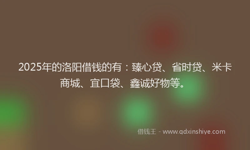 2025年的洛阳借钱的有：臻心贷、省时贷、米卡商城、宜口袋、鑫诚好物等。