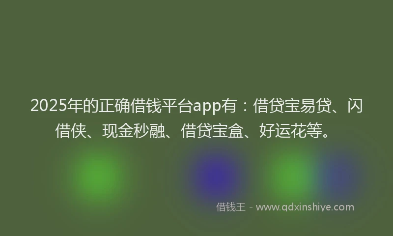 2025年的正确借钱平台app有：借贷宝易贷、闪借侠、现金秒融、借贷宝盒、好运花等。