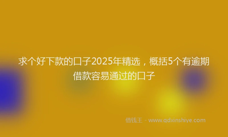 求个好下款的口子2025年精选，概括5个有逾期借款容易通过的口子