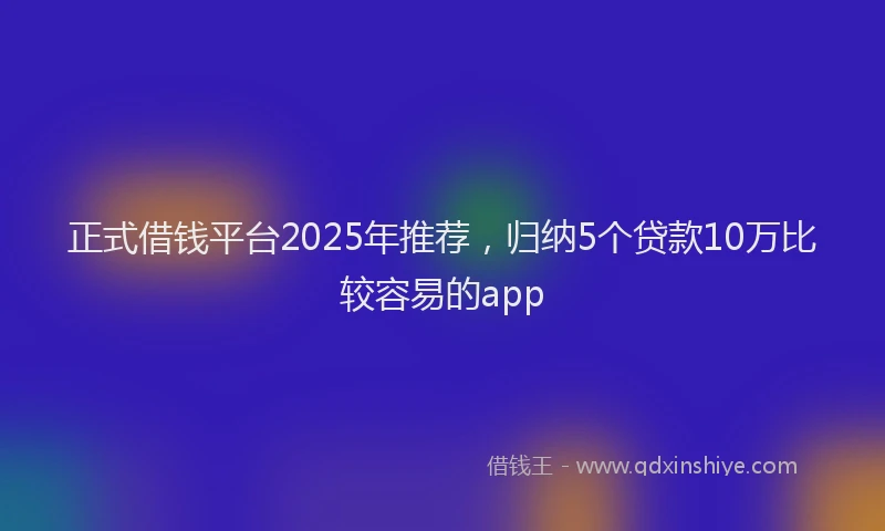 正式借钱平台2025年推荐，归纳5个贷款10万比较容易的app