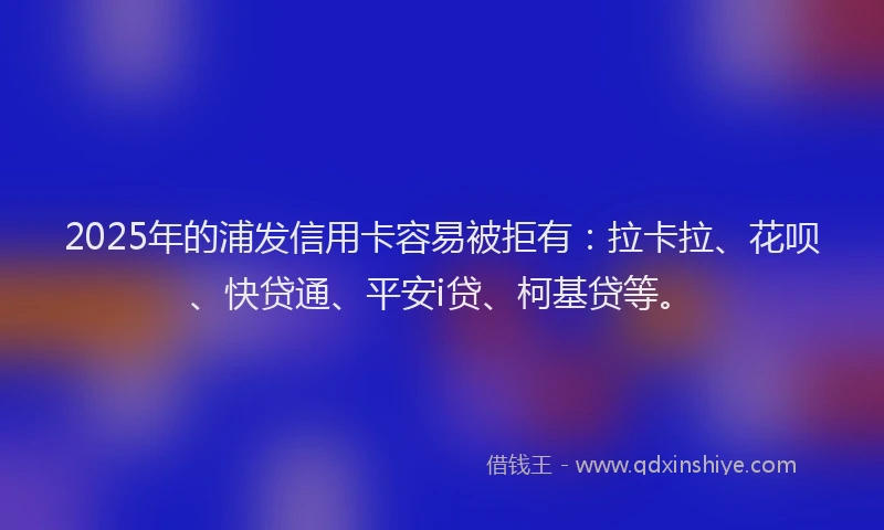 2025年的浦发信用卡容易被拒有：拉卡拉、花呗、快贷通、平安i贷、柯基贷等。