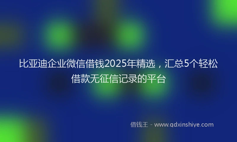 比亚迪企业微信借钱2025年精选，汇总5个轻松借款无征信记录的平台