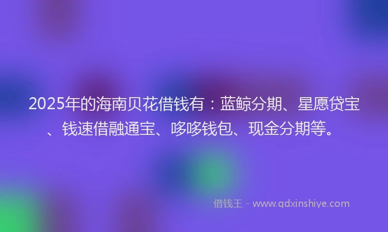 2025年的海南贝花借钱有：蓝鲸分期、星愿贷宝、钱速借融通宝、哆哆钱包、现金分期等。