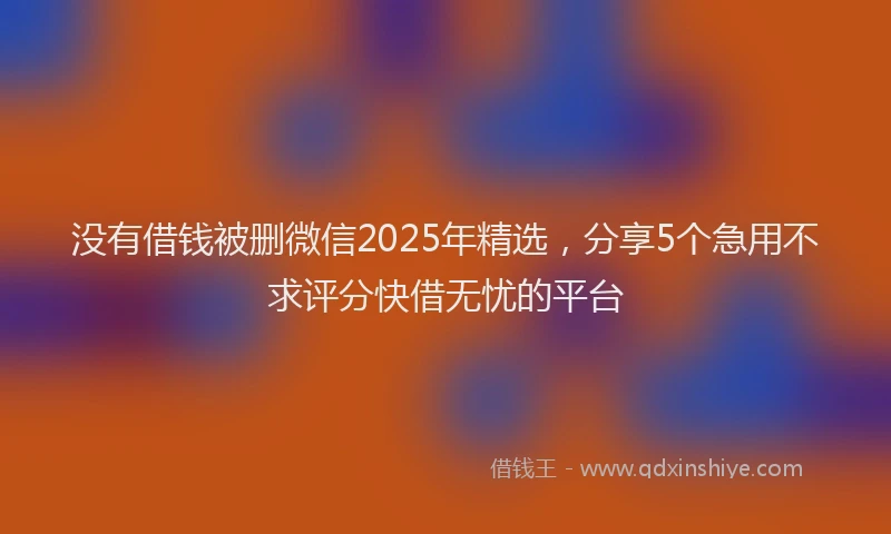 没有借钱被删微信2025年精选，分享5个急用不求评分快借无忧的平台