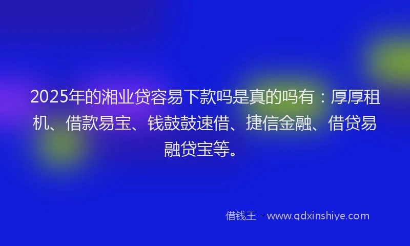 2025年的湘业贷容易下款吗是真的吗有：厚厚租机、借款易宝、钱鼓鼓速借、捷信金融、借贷易融贷宝等。