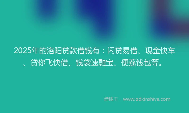 2025年的洛阳贷款借钱有：闪贷易借、现金快车、贷你飞快借、钱袋速融宝、便荔钱包等。