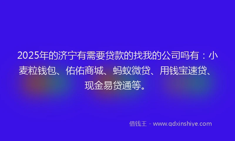 2025年的济宁有需要贷款的找我的公司吗有：小麦粒钱包、佑佑商城、蚂蚁微贷、用钱宝速贷、现金易贷通等。