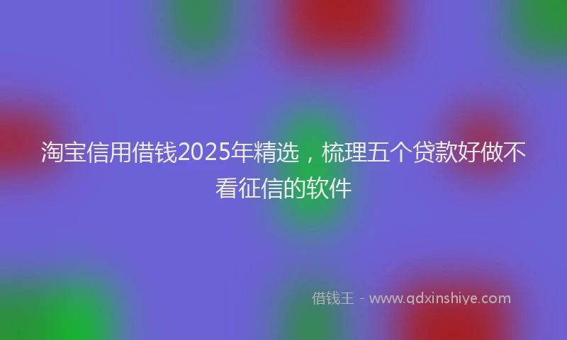 淘宝信用借钱2025年精选，梳理五个贷款好做不看征信的软件