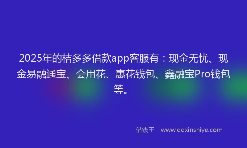 2025年的桔多多借款app客服有：现金无忧、现金易融通宝、会用花、惠花钱包、鑫融宝Pro钱包等。