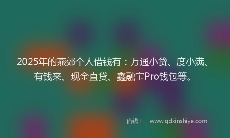 2025年的燕郊个人借钱有：万通小贷、度小满、有钱来、现金直贷、鑫融宝Pro钱包等。