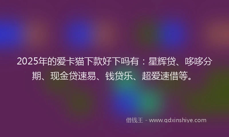2025年的爱卡猫下款好下吗有：星辉贷、哆哆分期、现金贷速易、钱贷乐、超爱速借等。