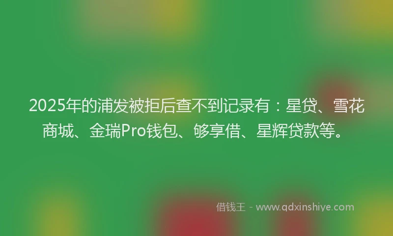 2025年的浦发被拒后查不到记录有：星贷、雪花商城、金瑞Pro钱包、够享借、星辉贷款等。
