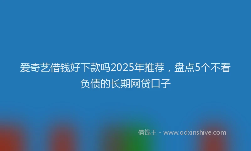 爱奇艺借钱好下款吗2025年推荐，盘点5个不看负债的长期网贷口子