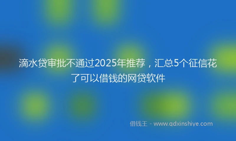 滴水贷审批不通过2025年推荐，汇总5个征信花了可以借钱的网贷软件