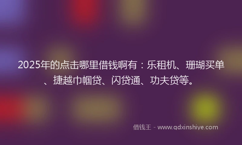 2025年的点击哪里借钱啊有：乐租机、珊瑚买单、捷越巾帼贷、闪贷通、功夫贷等。