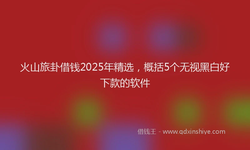 火山旅卦借钱2025年精选，概括5个无视黑白好下款的软件