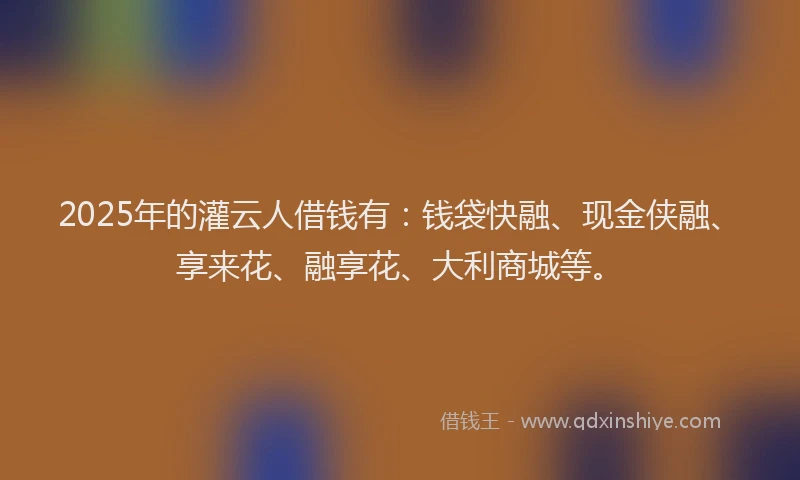 2025年的灌云人借钱有：钱袋快融、现金侠融、享来花、融享花、大利商城等。