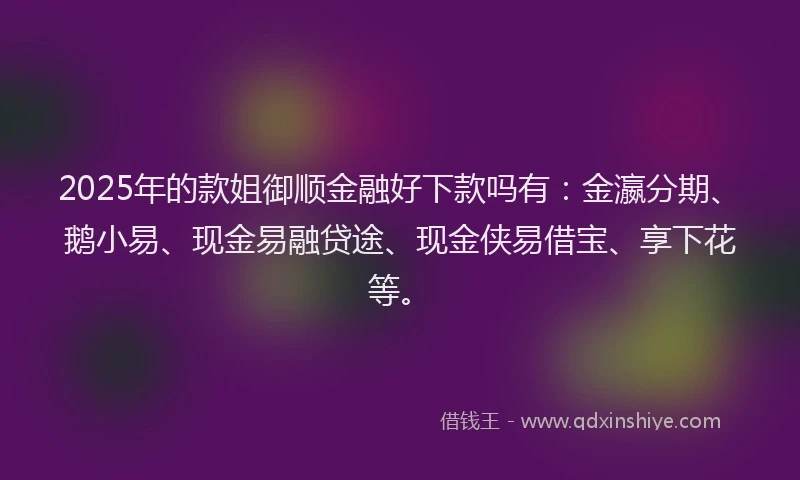 2025年的款姐御顺金融好下款吗有：金瀛分期、鹅小易、现金易融贷途、现金侠易借宝、享下花等。