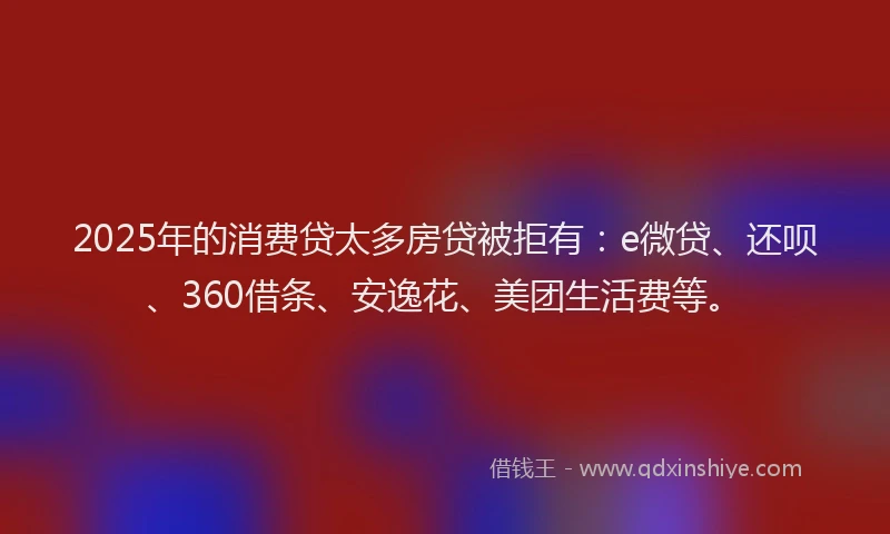 2025年的消费贷太多房贷被拒有：e微贷、还呗、360借条、安逸花、美团生活费等。