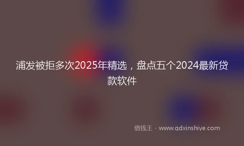 浦发被拒多次2025年精选，盘点五个2024最新贷款软件