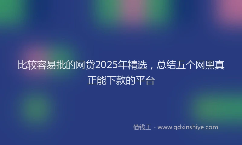 比较容易批的网贷2025年精选，总结五个网黑真正能下款的平台