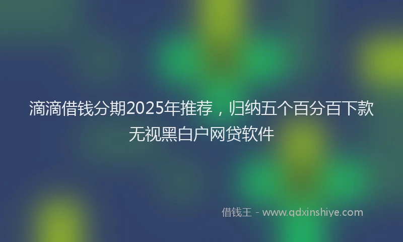 滴滴借钱分期2025年推荐，归纳五个百分百下款无视黑白户网贷软件